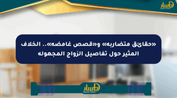 «حقائق متضاربة» و«قصص غامضة».. الخلاف المثير حول تفاصيل الزواج المجهولة